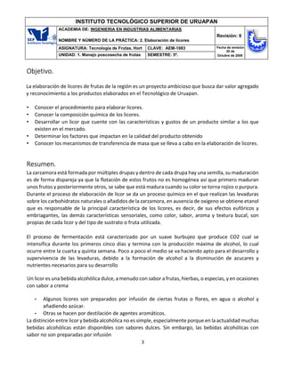3
INSTITUTO TECNOLÓGICO SUPERIOR DE URUAPAN
ACADEMIA DE: INGENIERIA EN INDUSTRIAS ALIMENTARIAS
NOMBRE Y NÚMERO DE LA PRÁCTICA: 2. Elaboración de licores
Revisión: 0
ASIGNATURA: Tecnología de Frutas, Hort CLAVE: AEM-1083 Fecha de emisión
20 de
Octubre de 2008
UNIDAD: 1. Manejo poscosecha de frutas SEMESTRE: 5º.
Objetivo.
La elaboración de licores de frutas de la región es un proyecto ambicioso que busca dar valor agregado
y reconocimiento a los productos elaborados en el Tecnológico de Uruapan.
• Conocer el procedimiento para elaborar licores.
• Conocer la composición química de los licores.
• Desarrollar un licor que cuente con las características y gustos de un producto similar a los que
existen en el mercado.
• Determinar los factores que impactan en la calidad del producto obtenido
• Conocer los mecanismos de transferencia de masa que se lleva a cabo en la elaboración de licores.
Resumen.
La zarzamora está formada por múltiples drupas y dentro de cada drupa hay una semilla, su maduración
es de forma dispareja ya que la flotación de estos frutos no es homogénea así que primero maduran
unos frutos y posteriormente otros, se sabe que está madura cuando su color se torna rojizo o purpura.
Durante el proceso de elaboración de licor se da un proceso químico en el que realizan las levaduras
sobre los carbohidratos naturales o añadidos de la zarzamora, en ausencia de oxigeno se obtiene etanol
que es responsable de la principal característica de los licores, es decir, de sus efectos eufóricos y
embriagantes, las demás características sensoriales, como color, sabor, aroma y textura bucal, son
propias de cada licor y del tipo de sustrato o fruta utilizada.
El proceso de fermentación está caracterizado por un suave burbujeo que produce CO2 cual se
intensifica durante los primeros cinco días y termina con la producción máxima de alcohol, lo cual
ocurre entre la cuarta y quinta semana. Poco a poco el medio se va haciendo apto para el desarrollo y
supervivencia de las levaduras, debido a la formación de alcohol a la disminución de azucares y
nutrientes necesarios para su desarrollo
Un licor es una bebida alcohólica dulce, a menudo con sabor a frutas, hierbas, o especias, y en ocasiones
con sabor a crema
• Algunos licores son preparados por infusión de ciertas frutas o flores, en agua o alcohol y
añadiendo azúcar.
• Otras se hacen por destilación de agentes aromáticos.
La distinción entre licor y bebida alcohólica no es simple, especialmente porque en la actualidad muchas
bebidas alcohólicas están disponibles con sabores dulces. Sin embargo, las bebidas alcohólicas con
sabor no son preparadas por infusión
 