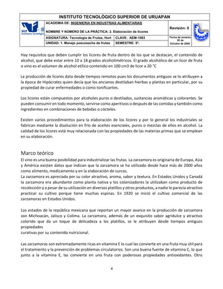 4
INSTITUTO TECNOLÓGICO SUPERIOR DE URUAPAN
ACADEMIA DE: INGENIERIA EN INDUSTRIAS ALIMENTARIAS
NOMBRE Y NÚMERO DE LA PRÁCTICA: 2. Elaboración de licores
Revisión: 0
ASIGNATURA: Tecnología de Frutas, Hort CLAVE: AEM-1083 Fecha de emisión
20 de
Octubre de 2008
UNIDAD: 1. Manejo poscosecha de frutas SEMESTRE: 5º.
Hay requisitos que deben cumplir los licores de fruta dentro de los que se destacan, el contenido de
alcohol, que debe estar entre 10 a 18 grados alcoholimétricos. El grado alcohólico de un licor de fruta
o vino es el volumen de alcohol etílico contenido en 100 cm3 de licor a 20 °C
La producción de licores data desde tiempos remotos pues los documentos antiguos se lo atribuyen a
la época de Hipócrates quien decía que los ancianos destilaban hierbas y plantas en particular, por su
propiedad de curar enfermedades o como tonificantes.
Los licores están compuestos por alcoholes puros o destilados, sustancias aromáticas y colorantes. Se
pueden consumir en todo momento, servirse como aperitivos o después de las comidas y también como
ingredientes en combinaciones de bebidas o cócteles.
Existen varios procedimientos para la elaboración de los licores y por lo general los industriales se
fabrican mediante la disolución en frío de aceites esenciales, puros o mezclas de ellos en alcohol. La
calidad de los licores está muy relacionada con las propiedades de las materias primas que se emplean
en su elaboración.
Marco teórico
El vino es una buena posibilidad para industrializar las frutas. La zarzamora es originaria de Europa, Asia
y América existen datos que indican que la zarzamora se ha utilizado desde hace más de 2000 años
como alimento, medicamento y en la elaboración de surcos.
La zarzamora es apreciada por su color atractivo, aroma, sabor y textura. En Estados Unidos y Canadá
la zarzamora era abundante como planta nativa y los colonizadores la utilizaban como producto de
recolección y a pesar de su utilización en diversos platillos y otros productos, a nadie le parecía atractivo
practicar su cultivo porque tiene muchas espinas. En 1920 se inició el cultivo comercial de las
zarzamoras en Estados Unidos.
Los estados de la república mexicana que reportan un mayor avance en la producción de zarzamora
son Michoacán, Jalisco y Colima. La zarzamora, además de un exquisito sabor agridulce y atractivo
colorido que da un toque de delicadeza a los platillos, se le atribuyen desde tiempos antiguos
propiedades
curativas por su contenido nutricional.
Las zarzamoras son extremadamente ricas en vitamina E lo cual las convierte en una fruta muy útil para
el tratamiento y la prevención de problemas circulatorios. Son una buena fuente de vitamina C, lo que
junto a la vitamina E, las convierte en una fruta con poderosas propiedades antioxidantes. Otro
 