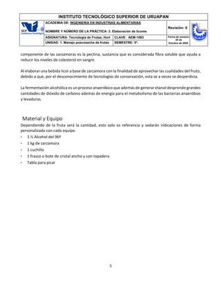 5
INSTITUTO TECNOLÓGICO SUPERIOR DE URUAPAN
ACADEMIA DE: INGENIERIA EN INDUSTRIAS ALIMENTARIAS
NOMBRE Y NÚMERO DE LA PRÁCTICA: 2. Elaboración de licores
Revisión: 0
ASIGNATURA: Tecnología de Frutas, Hort CLAVE: AEM-1083 Fecha de emisión
20 de
Octubre de 2008
UNIDAD: 1. Manejo poscosecha de frutas SEMESTRE: 5º.
componente de las zarzamoras es la pectina, sustancia que es considerada fibra soluble que ayuda a
reducir los niveles de colesterol en sangre.
Al elaborar una bebida licor a base de zarzamora con la finalidad de aprovechar las cualidades del fruto,
debido a que, por el desconocimiento de tecnologías de conservación, esta se a veces se desperdicia.
La fermentación alcohólica es un proceso anaeróbico que además de generar etanol desprende grandes
cantidades de dióxido de carbono además de energía para el metabolismo de las bacterias anaeróbias
y levaduras.
Material y Equipo
Dependiendo de la fruta será la cantidad, esto solo es referencia y sedarán indicaciones de forma
personalizada con cada equipo
• 1 ½ Alcohol del 96º
• 1 kg de zarzamora
• 1 cuchillo
• 1 frasco o bote de cristal ancho y con tapadera
• Tabla para picar
 