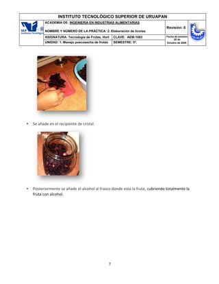 7
INSTITUTO TECNOLÓGICO SUPERIOR DE URUAPAN
ACADEMIA DE: INGENIERIA EN INDUSTRIAS ALIMENTARIAS
NOMBRE Y NÚMERO DE LA PRÁCTICA: 2. Elaboración de licores
Revisión: 0
ASIGNATURA: Tecnología de Frutas, Hort CLAVE: AEM-1083 Fecha de emisión
20 de
Octubre de 2008
UNIDAD: 1. Manejo poscosecha de frutas SEMESTRE: 5º.
• Se añade en el recipiente de cristal.
• Posteriormente se añade el alcohol al frasco donde está la fruta, cubriendo totalmente la
fruta con alcohol.
 