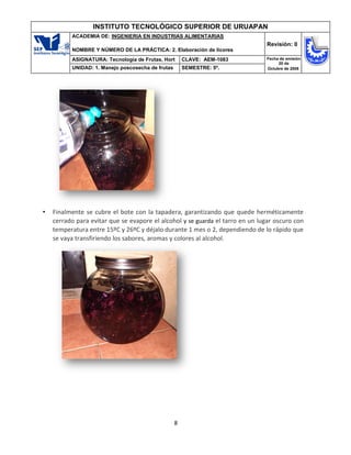 8
INSTITUTO TECNOLÓGICO SUPERIOR DE URUAPAN
ACADEMIA DE: INGENIERIA EN INDUSTRIAS ALIMENTARIAS
NOMBRE Y NÚMERO DE LA PRÁCTICA: 2. Elaboración de licores
Revisión: 0
ASIGNATURA: Tecnología de Frutas, Hort CLAVE: AEM-1083 Fecha de emisión
20 de
Octubre de 2008
UNIDAD: 1. Manejo poscosecha de frutas SEMESTRE: 5º.
• Finalmente se cubre el bote con la tapadera, garantizando que quede herméticamente
cerrado para evitar que se evapore el alcohol y se guarda el tarro en un lugar oscuro con
temperatura entre 15ºC y 26ºC y déjalo durante 1 mes o 2, dependiendo de lo rápido que
se vaya transfiriendo los sabores, aromas y colores al alcohol.
 