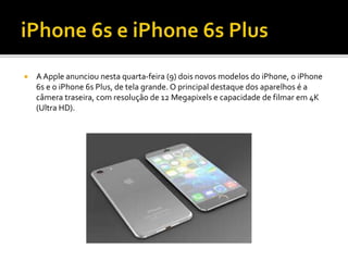  A Apple anunciou nesta quarta-feira (9) dois novos modelos do iPhone, o iPhone
6s e o iPhone 6s Plus, de tela grande. O principal destaque dos aparelhos é a
câmera traseira, com resolução de 12 Megapixels e capacidade de filmar em 4K
(Ultra HD).
 