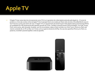  O Apple TV (por vezes descrito erroneamente como iTV) é um reprodutor de mídia digital produzido pela Apple Inc.. O nome do
produto e o início das vendas online da Apple TV de 1ª geração foram anunciados por Steve Jobs durante a FeiraMacWorld 2007 em
San Francisco no dia 9 de Janeiro de 2007. O Apple TV é um equipamento de streaming de mídia digital onde é possível alugar filmes
em qualidade SD e HD diretamente pelo aparelho através doiTunes. Também é possível assistir filmes da Netflix, YouTube, Vimeo,
Flickr, entre outros, além de poder visualizar, sem fio (via wireless), vídeos e fotos contidos num iPod Touch, iPhone ou iPad e até
mesmo conteúdo de um PC ou Mac com iTunes 10.6 ou superior através do AirPlay. No caso dos aparelhos iPhone 4S e iPad 2 ou
posterior, é também possível espelhar a tela do aparelho.
 