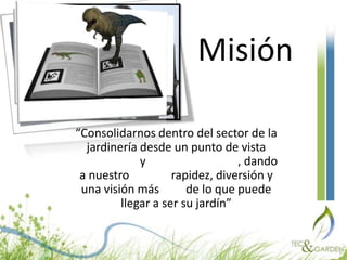 Misión“Consolidarnos dentro del sector de la jardinería desde un punto de vista tecnológico y medioambiental, dando a nuestro cliente rapidez, diversión y una visión más real de lo que puede llegar a ser su jardín”