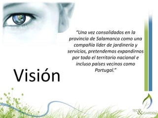 “Una vez consolidados en la provincia de Salamanca como una compañía líder de jardinería y servicios, pretendemos expandirnos por todo el territorio nacional e incluso países vecinos como Portugal.”Visión