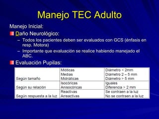Manejo TEC Adulto Manejo Inicial: D año Neurológico: Todos los pacientes deben ser evaluados con GCS (énfasis en resp. Motora) Importante que evaluación se realice habiendo manejado el ABC. Evaluación Pupilas: 