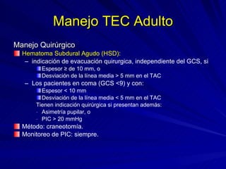 Manejo TEC Adulto Manejo Quirúrgico Hematoma Subdural Agudo (HSD): indicación de evacuación quirurgica, independiente del GCS, si Espesor ≥ de 10 mm, o Desviación de la línea media > 5 mm en el TAC Los pacientes en coma (GCS <9) y con: Espesor < 10 mm  Desviación de la línea media < 5 mm en el TAC Tienen indicación quirúrgica si presentan además: Asimetría pupilar, o PIC > 20 mmHg Método: craneotomía. Monitoreo de PIC: siempre. 