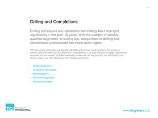 10




Drilling and Completions

Drilling techniques and completion technology have changed
significantly in the past 10 years. With the number of suitably-
qualified engineers remaining low, competition for drilling and
completions professionals has never been higher.

TEC Group International works globally with Drilling Contractors and Operating Companies to
provide staff and contractors for all manner of assignment. Our team consists of highly-experienced
recruiters and our network of skilled candidates means we can react quickly and efficiently to our
clients’ needs. Our team represents the following candidates:


• Drilling Engineers
• Completion Engineers
• Well Engineers
• Workover Engineers
• Directional Drillers
 