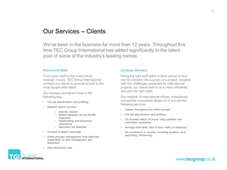 13




Our Services – Clients

We’ve been in the business for more than 12 years. Throughout this
time TEC Group International has added significantly to the talent
pool of some of the industry’s leading names.

Permanent Staff                                 Contract Workers
From junior staff to the most critical          Hiring the right staff within a short period of time
strategic moves. TEC Group International        can be critical to the success of a project. Coupled
partners our clients to provide access to the   with the challenges presented by international
most sought-after talent.                       projects, our clients look to us to react efficiently
                                                and with the right skills.
We manage permanent hires in the
following way:                                  Our network of international offices, subsidiaries
•   Full job specification and profiling        and partner companies allows us to provide the
                                                following services:
•   Detailed search process
                                                •   Liaison throughout the entire process
          •   Internal network
          •   Global database of over 50,000    •   Full job specification and profiling
              engineers
                                                •   CV shortlist within 24 hours, fully-qualified and
          •   Headhunting and advanced
                                                    committed candidates
              networking
          •   Specialist job websites           •   Arrange interviews, face to face, video or telephone
•   Conduct in-depth interviews                 •   All compliance in country, including taxation, local
                                                    payrolling, referencing
•   Entire process management from interview
    preparation to offer management and
    placement
•   Post placement care
 
