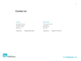 16




Contact Us



London                             Manchester
Crosspoint House                   19 Spring Gardens
28 Stafford Road                   City Centre
Greater London                     Manchester
SM9 3AA                            M2 1FB

Telephone:    +44(0)20 8544 3400   Telephone:    +44(0)161 839 1010
 