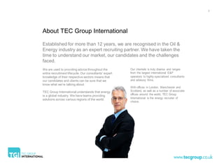 3




About TEC Group International

Established for more than 12 years, we are recognised in the Oil &
Energy industry as an expert recruiting partner. We have taken the
time to understand our market, our candidates and the challenges
faced.
We are used to providing advice throughout the          Our clientele is truly diverse and ranges
entire recruitment lifecycle. Our consultants’ expert   from the largest international E&P
knowledge of their respective sectors means that        operators to highly-specialised consultants
our candidates and clients can be sure that we          and advisory firms.
know what we’re talking about.
                                                        With offices in London, Manchester and
TEC Group International understands that energy         Scotland, as well as a number of associate
is a global industry. We have teams providing           offices around the world, TEC Group
solutions across various regions of the world.          International is the energy recruiter of
                                                        choice.
 
