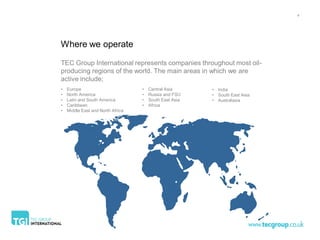 4




Where we operate

TEC Group International represents companies throughout most oil-
producing regions of the world. The main areas in which we are
active include;
•   Europe                         •   Central Asia      • India
•   North America                  •   Russia and FSU    • South East Asia
•   Latin and South America        •   South East Asia   • Australasia
•   Caribbean                      •   Africa
•   Middle East and North Africa
 