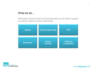 5




What we do…

With teams across the UK and internationally, we are able to support
our clients’ needs in various skills areas.



       Subsea           Surface Engineering            EPC




                             Project                Drilling &
     Subsurface
                             Controls              Completions
 