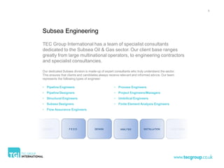 6




Subsea Engineering

TEC Group International has a team of specialist consultants
dedicated to the Subsea Oil & Gas sector. Our client base ranges
greatly from large multinational operators, to engineering contractors
and specialist consultancies.

Our dedicated Subsea division is made-up of expert consultants who truly understand the sector.
This ensures that clients and candidates always receive relevant and informed advice. Our team
represents the following types of engineer:

• Pipeline Engineers                               • Process Engineers
• Pipeline Designers                               • Project Engineers/Managers
• Structural Engineers                             • Umbilical Engineers
• Subsea Designers                                 • Finite Element Analysis Engineers
• Flow Assurance Engineers
 