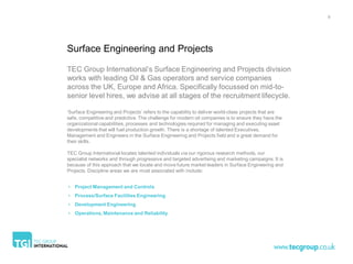 8




Surface Engineering and Projects

TEC Group International’s Surface Engineering and Projects division
works with leading Oil & Gas operators and service companies
across the UK, Europe and Africa. Specifically focussed on mid-to-
senior level hires, we advise at all stages of the recruitment lifecycle.

‘Surface Engineering and Projects’ refers to the capability to deliver world-class projects that are
safe, competitive and predictive. The challenge for modern oil companies is to ensure they have the
organizational capabilities, processes and technologies required for managing and executing asset
developments that will fuel production growth. There is a shortage of talented Executives,
Management and Engineers in the Surface Engineering and Projects field and a great demand for
their skills.

TEC Group International locates talented individuals via our rigorous research methods, our
specialist networks and through progressive and targeted advertising and marketing campaigns. It is
because of this approach that we locate and move future market leaders in Surface Engineering and
Projects. Discipline areas we are most associated with include:


• Project Management and Controls
• Process/Surface Facilities Engineering
• Development Engineering
• Operations, Maintenance and Reliability
 