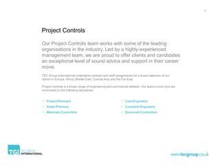 9




Project Controls

Our Project Controls team works with some of the leading
organisations in the industry. Led by a highly-experienced
management team, we are proud to offer clients and candidates
an exceptional level of sound advice and support in their career
move.
TEC Group International undertakes contract and staff assignments for a broad selection of our
clients in Europe, Africa, Middle East, Central Asia and the Far East.

Project controls is a broad range of engineering and commercial skillsets. Our teams cover (but are
not limited) to the following disciplines:


• Project Planners                                        • Cost Engineers
• Asset Planners                                          • Contracts Engineers
• Materials Controllers                                   • Document Controllers
 