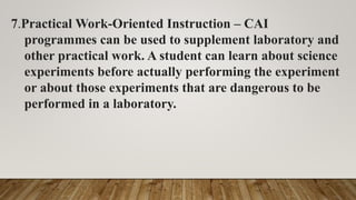 7.Practical Work-Oriented Instruction – CAI
programmes can be used to supplement laboratory and
other practical work. A student can learn about science
experiments before actually performing the experiment
or about those experiments that are dangerous to be
performed in a laboratory.
 