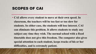 SCOPES OF CAI
• CAI allows every student to move at their own speed. In
classroom, the teachers will be too fast or too slow for
students. In either case, the students will lose interest. CAI
can eliminate this problem. It allows students to study any
subject any time they wish. The normal school with a fixed
timetable does not give this freedom. The computer also gives
special attention to each student, keeps tracks of his or her
difficulties, and is extremely patient.
 