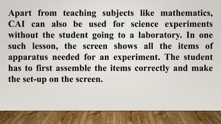 Apart from teaching subjects like mathematics,
CAI can also be used for science experiments
without the student going to a laboratory. In one
such lesson, the screen shows all the items of
apparatus needed for an experiment. The student
has to first assemble the items correctly and make
the set-up on the screen.
 