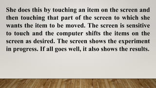 She does this by touching an item on the screen and
then touching that part of the screen to which she
wants the item to be moved. The screen is sensitive
to touch and the computer shifts the items on the
screen as desired. The screen shows the experiment
in progress. If all goes well, it also shows the results.
 