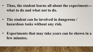• Thus, the student learns all about the experiment---
what to do and what not to do.
• The student can be involved in dangerous /
hazardous tasks without any risk.
• Experiments that may take years can be shown in a
few minutes.
 