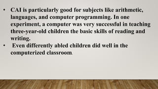 • CAI is particularly good for subjects like arithmetic,
languages, and computer programming. In one
experiment, a computer was very successful in teaching
three-year-old children the basic skills of reading and
writing.
• Even differently abled children did well in the
computerized classroom.
 