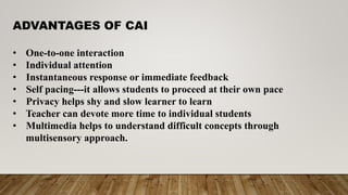 ADVANTAGES OF CAI
• One-to-one interaction
• Individual attention
• Instantaneous response or immediate feedback
• Self pacing---it allows students to proceed at their own pace
• Privacy helps shy and slow learner to learn
• Teacher can devote more time to individual students
• Multimedia helps to understand difficult concepts through
multisensory approach.
 