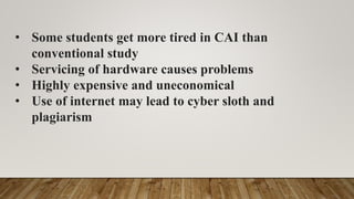 • Some students get more tired in CAI than
conventional study
• Servicing of hardware causes problems
• Highly expensive and uneconomical
• Use of internet may lead to cyber sloth and
plagiarism
 