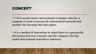 CONCEPT
• CAI is an interactive instructional technique whereby a
computer is used to present the instructional material and
monitor the learning that takes place.
• It is a method of instruction in which there is a purposeful
interaction between a learner and the computer (having
useful instructional material as software).
 