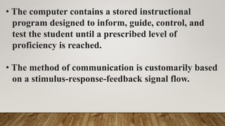 • The computer contains a stored instructional
program designed to inform, guide, control, and
test the student until a prescribed level of
proficiency is reached.
• The method of communication is customarily based
on a stimulus-response-feedback signal flow.
 