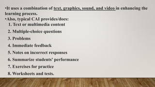 •It uses a combination of text, graphics, sound, and video in enhancing the
learning process.
•Also, typical CAI provides/does:
1. Text or multimedia content
2. Multiple-choice questions
3. Problems
4. Immediate feedback
5. Notes on incorrect responses
6. Summarize students' performance
7. Exercises for practice
8. Worksheets and tests.
 