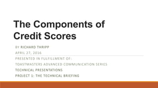 The Components of
Credit Scores
BY RICHARD THRIPP
APRIL 27, 2016
PRESENTED IN FULFILLMENT OF:
TOASTMASTERS ADVANCED COMMUNICATION SERIES
TECHNICAL PRESENTATIONS
PROJECT 1: THE TECHNICAL BRIEFING
 