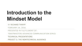 Introduction to the
Mindset Model
BY RICHARD THRIPP
FEBRUARY 24, 2016
PRESENTED IN FULFILLMENT OF:
TOASTMASTERS ADVANCED COMMUNICATION SERIES
TECHNICAL PRESENTATIONS
PROJECT 3: THE NONTECHNICAL AUDIENCE
 