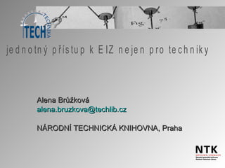 Alena Brůžková alena . bruzkova @ techlib . cz NÁRODNÍ TECHNICKÁ KNIHOVNA, Praha jednotný přístup k EIZ nejen pro techniky 
