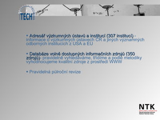 Adresář výzkumných ústavů a institucí (307 institucí)  - informace o výzkumných ústavech ČR a jiných významných odborných institucích z USA a EU Databáze volně dostupných informačních zdrojů (350 zdrojů) -   pravidelně vyhledáváme, třídíme a podle metodiky vyhodnocujeme kvalitní zdroje z prostředí WWW Pravidelná půlroční revize  