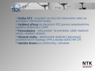 Služba SFX  -   propojení na plný text dokumentu nebo na související informační služby Vzdálený přístup  do placených EIZ pomocí autentizačního systému podporující LDAP Personalizace  - „Můj prostor“ (e-schránka, výběr vlastních zdrojů, ukládání dotazů) Návazné služby  - elektronické dodávání dokumentů prostřednictvím katalogu VPK a služba eDDO NK ČR Nabídka školení  pro knihovníky i uživatele  
