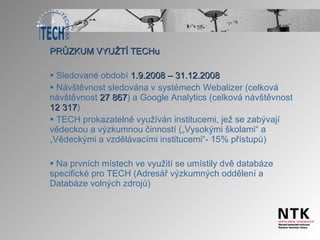 PRŮZKUM VYUŽTÍ TECHu Sledované období  1.9.2008 – 31.12.2008 Návštěvnost sledována v systémech Webalizer (celková návštěvnost  27 867 )   a Google Analytics (celková návštěvnost  12 317 ) TECH prokazatelně využíván institucemi, jež se zabývají vědeckou a výzkumnou činností („Vysokými školami“ a „Vědeckými a vzdělávacími institucemi“- 15% přístupů) Na prvních místech ve využití se umístily dvě databáze specifické pro TECH (Adresář výzkumných oddělení a Databáze volných zdrojů) 