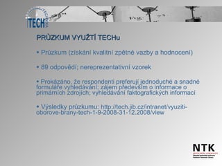 PRŮZKUM VYUŽTÍ TECHu Průzkum (získání kvalitní zpětné vazby a hodnocení) 89 odpovědí; nereprezentativní vzorek Prokázáno, že respondenti preferují jednoduché a snadné formuláře vyhledávání; zájem především o informace o primárních zdrojích; vyhledávání faktografických informací Výsledky průzkumu:  http://tech.jib.cz/intranet/vyuziti-oborove-brany-tech-1-9-2008-31-12.2008/view 