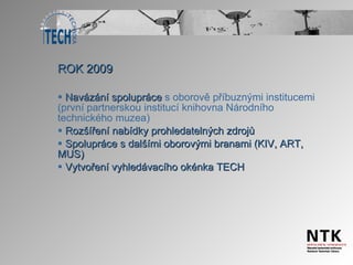 ROK 2009 Navázání spolupráce  s oborově příbuznými institucemi (první partnerskou institucí knihovna Národního technického muzea) Rozšíření nabídky prohledatelných zdrojů Spolupráce s dalšími oborovými branami (KIV, ART, MUS) Vytvoření vyhledávacího okénka TECH 