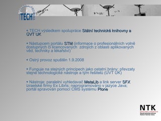 TECH výsledkem spolupráce  Státní technické knihovny a ÚVT UK Nástupcem portálu  STM  (informace o profesionálních volně dostupných či licencovaných  zdrojích z oblasti aplikovaných věd, techniky a lékařství) Ostrý provoz spuštěn 1.9.2008 Funguje na stejných principech jako ostatní brány; převzaty stejné technologické nástroje a tým řešitelů (ÚVT UK) Nástroje: paralelní vyhledavač  MetaLib  a link server  SFX  izraelské firmy Ex Libris; naprogramováno v jazyce Java; portál spravován pomocí CMS systému  Plone 