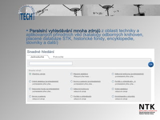 Paralelní vyhledávání mnoha zdrojů  z oblasti techniky a aplikovaných přírodních věd (katalogy odborných knihoven, placené databáze STK, historické fondy, encyklopedie, slovníky a další) 