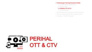 PERIHAL
OTT & CTV
1. Perkembangan Teknologi Penyiaran & Satelit
1.1. DASAR-DASAR KOMUNIKASI
1.2. Perihal Teknis
1.3. PERIHAL OTT & CTV
1.4. Perihal Produksi
2. Perkembangan Bisnis Penyiaran Global & Indonesia
3. Ekonomi Kreatif (Ekraf) & Peta Persaingan Hari ini
4. Gameplay: “Aku Bikin Tayangan”
OTT
ISSUES
 