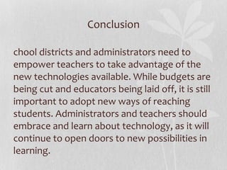 Conclusion School districts and administrators need to empower teachers to take advantage of the new technologies available. While budgets are being cut and educators being laid off, it is still important to adopt new ways of reaching students. Administrators and teachers should embrace and learn about technology, as it will continue to open doors to new possibilities in learning. 