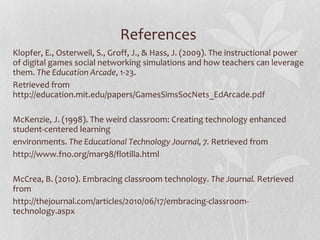 References  Klopfer, E., Osterweil, S., Groff, J., & Hass, J. (2009). The instructional power of digital games social networking simulations and how teachers can leverage them.  The Education Arcade , 1-23.  Retrieved from http://education.mit.edu/papers/GamesSimsSocNets_EdArcade.pdf McKenzie, J. (1998). The weird classroom: Creating technology enhanced student-centered learning environments.  The Educational Technology Journal, 7.  Retrieved from  http://www.fno.org/mar98/flotilla.html   McCrea, B. (2010). Embracing classroom technology.  The Journal.  Retrieved from http://thejournal.com/articles/2010/06/17/embracing-classroom-technology.aspx 