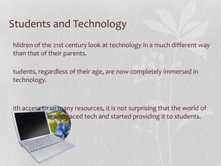 Students and Technology Children of the 21st century look at technology in a much different way than that of their parents.  Students, regardless of their age, are now completely immersed in technology.  With access to so many resources, it is not surprising that the world of education has embraced tech and started providing it to students. 