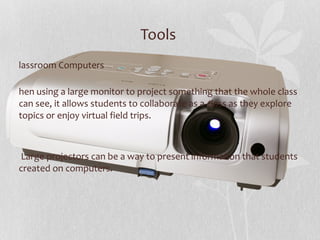 Tools  Classroom Computers When using a large monitor to project something that the whole class can see, it allows students to collaborate as a class as they explore topics or enjoy virtual field trips.  . Large projectors can be a way to present information that students created on computers. 