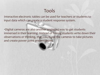 Tools  Interactive electronic tables can be used for teachers or students to input data which can create a student response system.  Digital cameras are also another engaging way to get students immersed in their learning. Instead of having students write down their observations or thinking, they could use the cameras to take pictures and create power point presentations. 