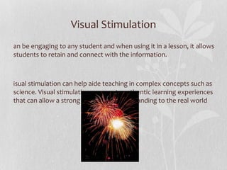 Visual Stimulation Can be engaging to any student and when using it in a lesson, it allows students to retain and connect with the information.  Visual stimulation can help aide teaching in complex concepts such as science. Visual stimulation can create authentic learning experiences that can allow a strong transfer of understanding to the real world  