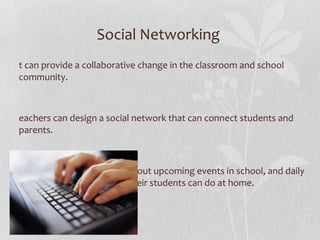 Social Networking  It can provide a collaborative change in the classroom and school community.  Teachers can design a social network that can connect students and parents.  Educators can create blogs about upcoming events in school, and daily activities that parents and their students can do at home.  