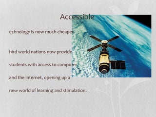 Accessible  Technology is now much cheaper.  Third world nations now provide students with access to computer and the internet, opening up a new world of learning and stimulation. 